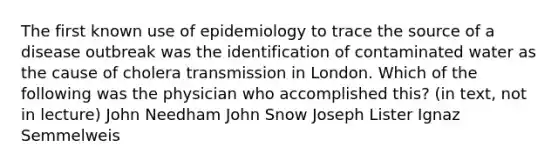 The first known use of epidemiology to trace the source of a disease outbreak was the identification of contaminated water as the cause of cholera transmission in London. Which of the following was the physician who accomplished this? (in text, not in lecture) John Needham John Snow Joseph Lister Ignaz Semmelweis