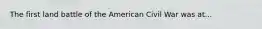 The first land battle of the American Civil War was at...