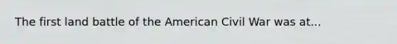 The first land battle of the American Civil War was at...