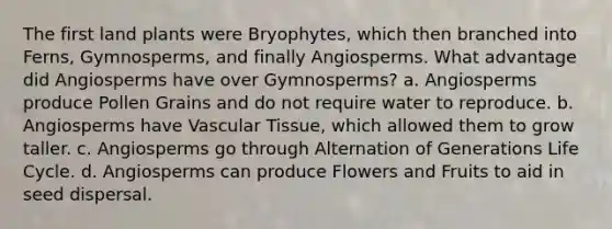 The first land plants were Bryophytes, which then branched into Ferns, Gymnosperms, and finally Angiosperms. What advantage did Angiosperms have over Gymnosperms? a. Angiosperms produce Pollen Grains and do not require water to reproduce. b. Angiosperms have <a href='https://www.questionai.com/knowledge/k1HVFq17mo-vascular-tissue' class='anchor-knowledge'>vascular tissue</a>, which allowed them to grow taller. c. Angiosperms go through Alternation of Generations Life Cycle. d. Angiosperms can produce Flowers and Fruits to aid in seed dispersal.