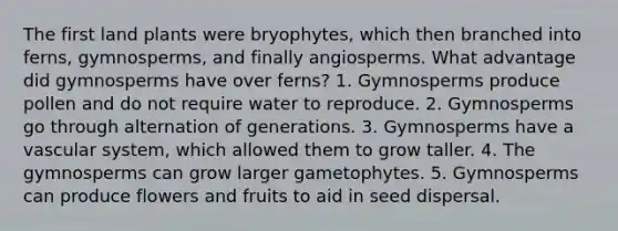 The first land plants were bryophytes, which then branched into ferns, gymnosperms, and finally angiosperms. What advantage did gymnosperms have over ferns? 1. Gymnosperms produce pollen and do not require water to reproduce. 2. Gymnosperms go through alternation of generations. 3. Gymnosperms have a vascular system, which allowed them to grow taller. 4. The gymnosperms can grow larger gametophytes. 5. Gymnosperms can produce flowers and fruits to aid in seed dispersal.