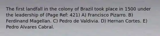 The first landfall in the colony of Brazil took place in 1500 under the leadership of (Page Ref: 421) A) Francisco Pizarro. B) Ferdinand Magellan. C) Pedro de Valdivia. D) Hernan Cortes. E) Pedro Alvares Cabral.