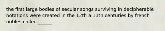 the first large bodies of secular songs surviving in decipherable notations were created in the 12th a 13th centuries by french nobles called ______