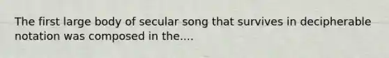 The first large body of secular song that survives in decipherable notation was composed in the....