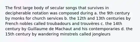 The first large body of secular songs that survives in decipherable notation was composed during a. the 9th century by monks for church services b. the 12th and 13th centuries by French nobles called troubadours and trouvères c. the 14th century by Guillaume de Machaut and his contemporaries d. the 15th century by wandering minstrels called jongleurs