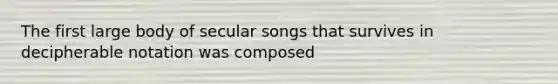 The first large body of secular songs that survives in decipherable notation was composed