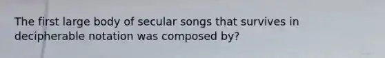 The first large body of secular songs that survives in decipherable notation was composed by?