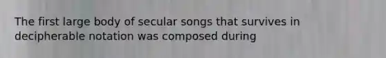 The first large body of secular songs that survives in decipherable notation was composed during