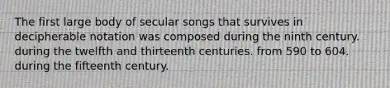 The first large body of secular songs that survives in decipherable notation was composed during the ninth century. during the twelfth and thirteenth centuries. from 590 to 604. during the fifteenth century.