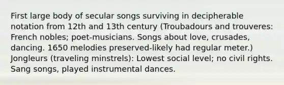 First large body of secular songs surviving in decipherable notation from 12th and 13th century (Troubadours and trouveres: French nobles; poet-musicians. Songs about love, crusades, dancing. 1650 melodies preserved-likely had regular meter.) Jongleurs (traveling minstrels): Lowest social level; no civil rights. Sang songs, played instrumental dances.