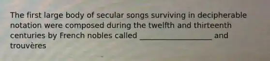 The first large body of secular songs surviving in decipherable notation were composed during the twelfth and thirteenth centuries by French nobles called ___________________ and trouvères