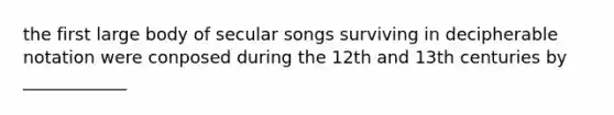 the first large body of secular songs surviving in decipherable notation were conposed during the 12th and 13th centuries by ____________