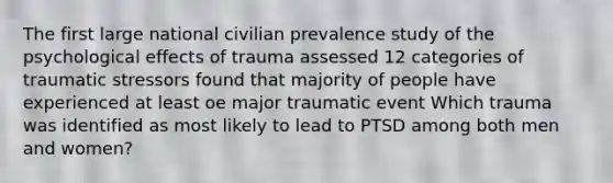 The first large national civilian prevalence study of the psychological effects of trauma assessed 12 categories of traumatic stressors found that majority of people have experienced at least oe major traumatic event Which trauma was identified as most likely to lead to PTSD among both men and women?