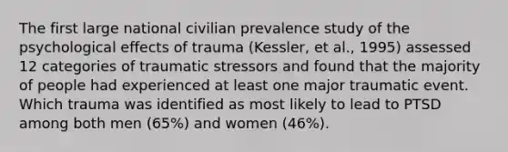 The first large national civilian prevalence study of the psychological effects of trauma (Kessler, et al., 1995) assessed 12 categories of traumatic stressors and found that the majority of people had experienced at least one major traumatic event. Which trauma was identified as most likely to lead to PTSD among both men (65%) and women (46%).