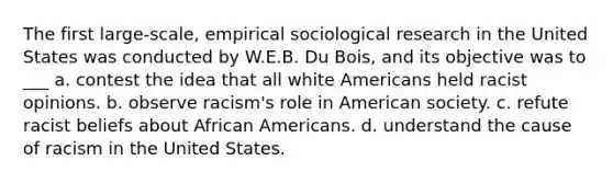 The first large-scale, empirical sociological research in the United States was conducted by W.E.B. Du Bois, and its objective was to ___ a. contest the idea that all white Americans held racist opinions. b. observe racism's role in American society. c. refute racist beliefs about African Americans. d. understand the cause of racism in the United States.