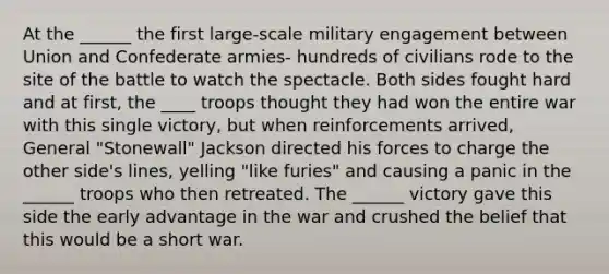 At the ______ the first large-scale military engagement between Union and Confederate armies- hundreds of civilians rode to the site of the battle to watch the spectacle. Both sides fought hard and at first, the ____ troops thought they had won the entire war with this single victory, but when reinforcements arrived, General "Stonewall" Jackson directed his forces to charge the other side's lines, yelling "like furies" and causing a panic in the ______ troops who then retreated. The ______ victory gave this side the early advantage in the war and crushed the belief that this would be a short war.