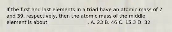 If the first and last elements in a triad have an atomic mass of 7 and 39, respectively, then the atomic mass of the middle element is about ________________. A. 23 B. 46 C. 15.3 D. 32