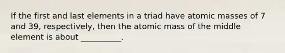 If the first and last elements in a triad have atomic masses of 7 and 39, respectively, then the atomic mass of the middle element is about __________.