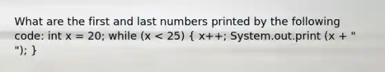 What are the first and last numbers printed by the following code: int x = 20; while (x < 25) ( x++; System.out.print (x + " "); )