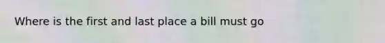 Where is the first and last place a bill must go