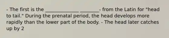 - The first is the ______________ ________- from the Latin for "head to tail." During the prenatal period, the head develops more rapidly than the lower part of the body. - The head later catches up by 2