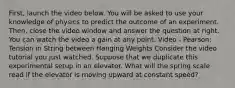 First, launch the video below. You will be asked to use your knowledge of physics to predict the outcome of an experiment. Then, close the video window and answer the question at right. You can watch the video a gain at any point. Video - Pearson: Tension in String between Hanging Weights Consider the video tutorial you just watched. Suppose that we duplicate this experimental setup in an elevator. What will the spring scale read if the elevator is moving upward at constant speed?