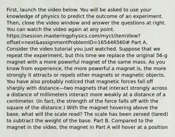 First, launch the video below. You will be asked to use your knowledge of physics to predict the outcome of an experiment. Then, close the video window and answer the questions at right. You can watch the video again at any point. https://session.masteringphysics.com/myct/itemView?offset=next&assignmentProblemID=165446560# Part A. Consider the video tutorial you just watched. Suppose that we repeat the experiment, but this time we replace the original 56-g magnet with a more powerful magnet of the same mass. As you know from experience, the more powerful a magnet is, the more strongly it attracts or repels other magnets or magnetic objects. You have also probably noticed that magnetic forces fall off sharply with distance—two magnets that interact strongly across a distance of millimeters interact more weakly at a distance of a centimeter. (In fact, the strength of the force falls off with the square of the distance.) With the magnet hovering above the base, what will the scale read? The scale has been zeroed (tared) to subtract the weight of the base. Part B. Compared to the magnet in the video, the magnet in Part A will hover at a position