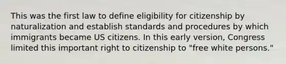 This was the first law to define eligibility for citizenship by naturalization and establish standards and procedures by which immigrants became US citizens. In this early version, Congress limited this important right to citizenship to "free white persons."