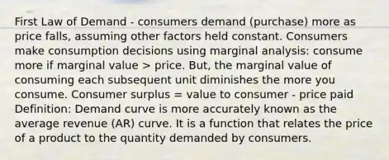 First Law of Demand - consumers demand (purchase) more as price falls, assuming other factors held constant. Consumers make consumption decisions using marginal analysis: consume more if marginal value > price. But, the marginal value of consuming each subsequent unit diminishes the more you consume. Consumer surplus = value to consumer - price paid Definition: Demand curve is more accurately known as the average revenue (AR) curve. It is a function that relates the price of a product to the quantity demanded by consumers.