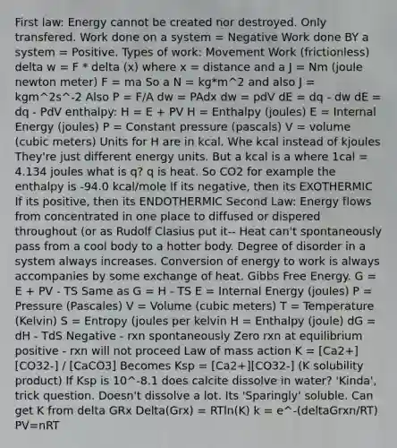 First law: Energy cannot be created nor destroyed. Only transfered. Work done on a system = Negative Work done BY a system = Positive. Types of work: Movement Work (frictionless) delta w = F * delta (x) where x = distance and a J = Nm (joule newton meter) F = ma So a N = kg*m^2 and also J = kgm^2s^-2 Also P = F/A dw = PAdx dw = pdV dE = dq - dw dE = dq - PdV enthalpy: H = E + PV H = Enthalpy (joules) E = Internal Energy (joules) P = Constant pressure (pascals) V = volume (cubic meters) Units for H are in kcal. Whe kcal instead of kjoules They're just different energy units. But a kcal is a where 1cal = 4.134 joules what is q? q is heat. So CO2 for example the enthalpy is -94.0 kcal/mole If its negative, then its EXOTHERMIC If its positive, then its ENDOTHERMIC Second Law: <a href='https://www.questionai.com/knowledge/kwLSHuYdqg-energy-flow' class='anchor-knowledge'>energy flow</a>s from concentrated in one place to diffused or dispered throughout (or as Rudolf Clasius put it-- Heat can't spontaneously pass from a cool body to a hotter body. Degree of disorder in a system always increases. Conversion of energy to work is always accompanies by some exchange of heat. <a href='https://www.questionai.com/knowledge/kJYzjvNa6b-gibbs-free-energy' class='anchor-knowledge'>gibbs free energy</a>. G = E + PV - TS Same as G = H - TS E = Internal Energy (joules) P = Pressure (Pascales) V = Volume (cubic meters) T = Temperature (Kelvin) S = Entropy (joules per kelvin H = Enthalpy (joule) dG = dH - TdS Negative - rxn spontaneously Zero rxn at equilibrium positive - rxn will not proceed Law of mass action K = [Ca2+][CO32-] / [CaCO3] Becomes Ksp = [Ca2+][CO32-] (K solubility product) If Ksp is 10^-8.1 does calcite dissolve in water? 'Kinda', trick question. Doesn't dissolve a lot. Its 'Sparingly' soluble. Can get K from delta GRx Delta(Grx) = RTln(K) k = e^-(deltaGrxn/RT) PV=nRT