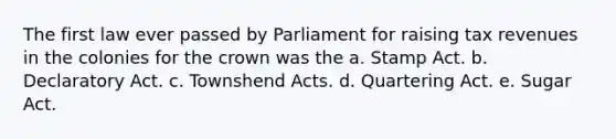 The first law ever passed by Parliament for raising tax revenues in the colonies for the crown was the a. Stamp Act. b. Declaratory Act. c. Townshend Acts. d. Quartering Act. e. Sugar Act.