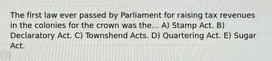 The first law ever passed by Parliament for raising tax revenues in the colonies for the crown was the... A) Stamp Act. B) Declaratory Act. C) Townshend Acts. D) Quartering Act. E) Sugar Act.