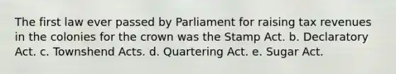 The first law ever passed by Parliament for raising tax revenues in the colonies for the crown was the Stamp Act. b. Declaratory Act. c. Townshend Acts. d. Quartering Act. e. Sugar Act.