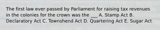 The first law ever passed by Parliament for raising tax revenues in the colonies for the crown was the ___ A. Stamp Act B. Declaratory Act C. Townshend Act D. Quartering Act E. Sugar Act