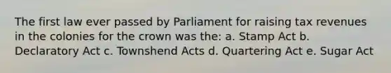 The first law ever passed by Parliament for raising tax revenues in the colonies for the crown was the: a. Stamp Act b. Declaratory Act c. Townshend Acts d. Quartering Act e. Sugar Act