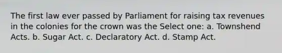 The first law ever passed by Parliament for raising tax revenues in the colonies for the crown was the Select one: a. Townshend Acts. b. Sugar Act. c. Declaratory Act. d. Stamp Act.