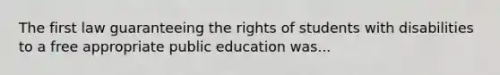 The first law guaranteeing the rights of students with disabilities to a free appropriate public education was...