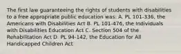 The first law guaranteeing the rights of students with disabilities to a free appropriate public education was: A. PL 101-336, the Americans with Disabilities Act B. PL 101-476, the Individuals with Disabilities Education Act C. Section 504 of the Rehabilitation Act D. PL 94-142, the Education for All Handicapped Children Act