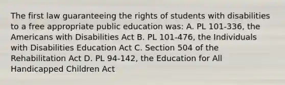 The first law guaranteeing the rights of students with disabilities to a free appropriate public education was: A. PL 101-336, the Americans with Disabilities Act B. PL 101-476, the Individuals with Disabilities Education Act C. Section 504 of the Rehabilitation Act D. PL 94-142, the Education for All Handicapped Children Act