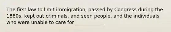 The first law to limit immigration, passed by Congress during the 1880s, kept out criminals, and seen people, and the individuals who were unable to care for ____________