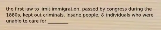 the first law to limit immigration, passed by congress during the 1880s, kept out criminals, insane people, & individuals who were unable to care for _________