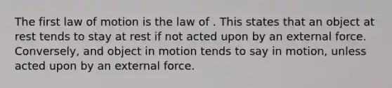 The first law of motion is the law of . This states that an object at rest tends to stay at rest if not acted upon by an external force. Conversely, and object in motion tends to say in motion, unless acted upon by an external force.