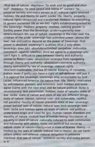 -First law of nature: -Aquinas= "to seek and do good and shun evil" -Hobbes= "to seek peace and follow it" -Locke= "to preserve society and every person in it" -natural rights retained -Hobbes: life and liberty (in part) -Locke: life, liberty, property -natural rights renounced and transferred -Hobbes: to everything, to govern ourselves (do as we list) -rights established/granted by the Sovereign -Hobbes: property -Hobbes, nothing greater in Earthly power than the Sovereign -pride=superiority over others=breach 9th law of nature -sovereign is the ruler over the children of the pride -sovereign has unlimited power (above the law) -law and justice depend on the power of Sovereign -that power is absolute -sovereign's qualities (first 2 only when sovereign does job) -absolute/unlimited -perpetual -indivisible (constant) -against rebellion, once we agree to a sovereign you can't fight it -difficult to pass between liberty and authority -similar to Plato's Laws -absolutism emerges from navigating through liberty and authority -absolutism=extreme authority -liberty restrained by law of sovereign -natural rights retained=inalienable -3rd law of nature: keeping of convents, Justice -even if guilty you have a right of self-defense -still just if it is against the sovereign -sovereign only accountable by God -Locke, influenced America -by nature free -life, liberty -motivated by self-interest, passion, and emotions -both hobbes and locke agree (same with the next one) -not be nature political -locke is revolutionary, less pessimistic -hobbes: state of nature= state of war -locke: state of nature and state of war are different things -state of nature: reason, rational ruler -still vulnerable, conflict, not paradise -facility of reason prevents state of war -sovereign power behind laws of nature -natural laws limit sovereign laws -both, locke and hobbes agree on state of nature -not political -understand origin and need for gov -human nature -freedom and equality of nature -mutual love of human beings foundation of equality in state of nature -naturally induced to seek communion and fellowship with others -locke not political but social by nature -state of nature=liberty=not a state of license -liberty --> limited by the laws of nature -natural law is reason -do not harm others unless self-defense -natural obligation to preserve mankind -first law of nature: "preserve society and every person in it"