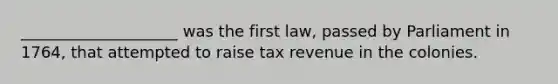 ____________________ was the first law, passed by Parliament in 1764, that attempted to raise tax revenue in the colonies.