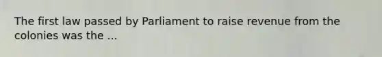 The first law passed by Parliament to raise revenue from the colonies was the ...