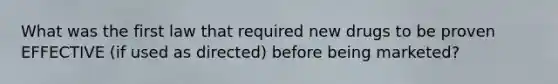 What was the first law that required new drugs to be proven EFFECTIVE (if used as directed) before being marketed?