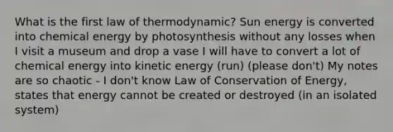 What is the first law of thermodynamic? Sun energy is converted into chemical energy by photosynthesis without any losses when I visit a museum and drop a vase I will have to convert a lot of chemical energy into kinetic energy (run) (please don't) My notes are so chaotic - I don't know Law of Conservation of Energy, states that energy cannot be created or destroyed (in an isolated system)