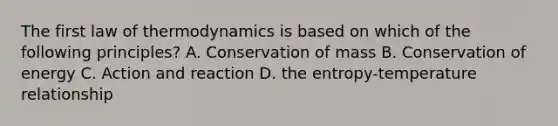 The first law of thermodynamics is based on which of the following principles? A. Conservation of mass B. Conservation of energy C. Action and reaction D. the entropy-temperature relationship