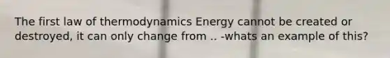 The first law of thermodynamics Energy cannot be created or destroyed, it can only change from .. -whats an example of this?