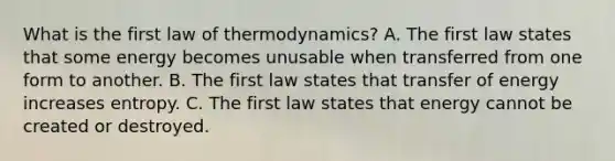 What is the first law of thermodynamics? A. The first law states that some energy becomes unusable when transferred from one form to another. B. The first law states that transfer of energy increases entropy. C. The first law states that energy cannot be created or destroyed.